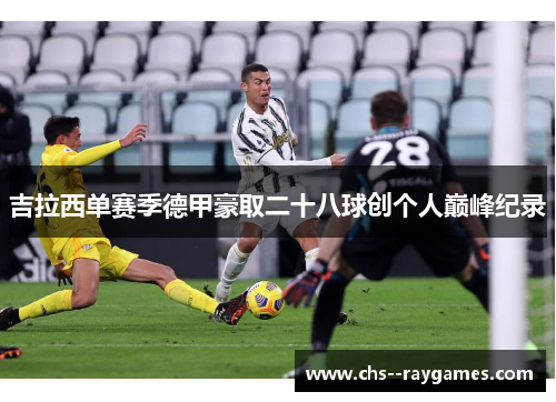 吉拉西单赛季德甲豪取二十八球创个人巅峰纪录 吉拉西单赛季德甲豪取二十八球创个人巅峰纪录