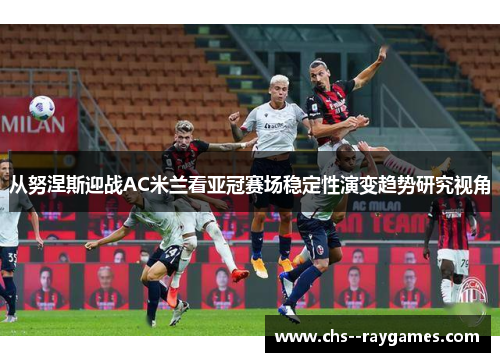 从努涅斯迎战AC米兰看亚冠赛场稳定性演变趋势研究视角