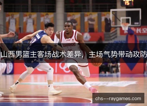 山西男篮主客场战术差异，主场气势带动攻防