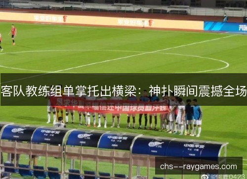 客队教练组单掌托出横梁：神扑瞬间震撼全场